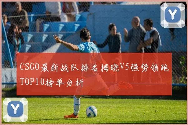 CSGO最新战队排名揭晓V5强势领跑TOP10榜单分析