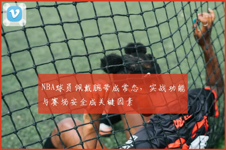 NBA球员佩戴腕带成常态,实战功能与赛场安全成关键因素