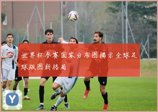世界杯参赛国家分布图揭示全球足球版图新格局