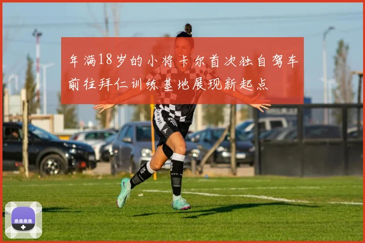 年满18岁的小将卡尔首次独自驾车前往拜仁训练基地展现新起点