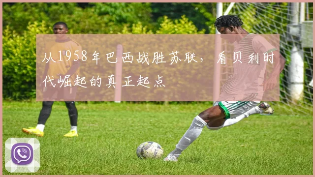 从1958年巴西战胜苏联，看贝利时代崛起的真正起点