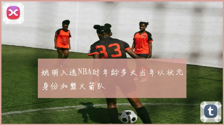 姚明入选NBA时年龄多大当年以状元身份加盟火箭队