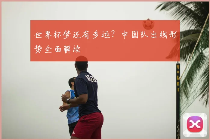 世界杯梦还有多远？中国队出线形势全面解读