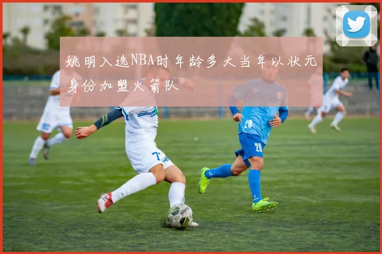 姚明入选NBA时年龄多大当年以状元身份加盟火箭队