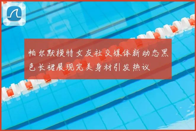 帕尔默模特女友社交媒体新动态黑色长裙展现完美身材引发热议