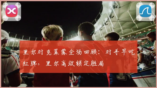 里尔对克莱蒙全场回顾：对手早吃红牌，里尔高效锁定胜局