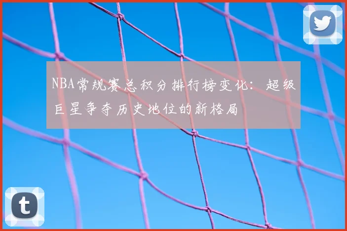 NBA常规赛总积分排行榜变化：超级巨星争夺历史地位的新格局
