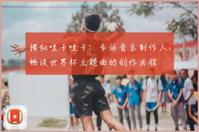 揭秘哇卡哇卡：专访音乐制作人，畅谈世界杯主题曲的创作历程