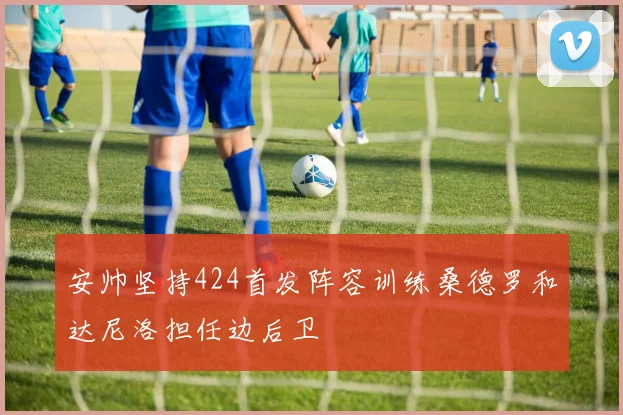 安帅坚持424首发阵容训练桑德罗和达尼洛担任边后卫