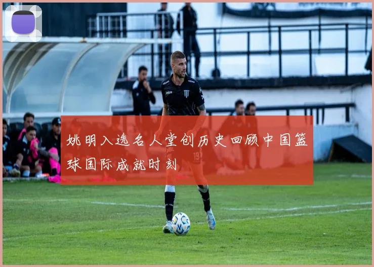姚明入选名人堂创历史回顾中国篮球国际成就时刻