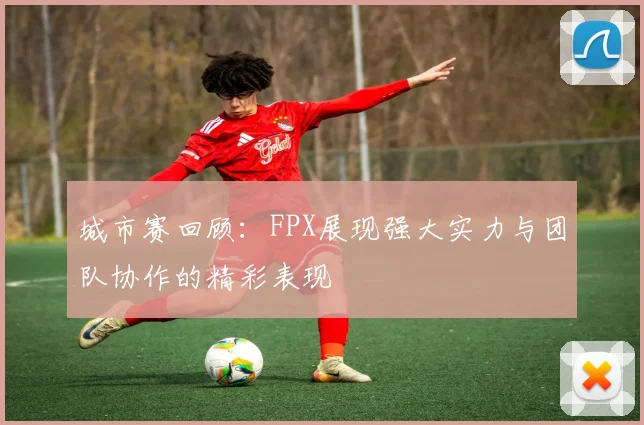 城市赛回顾：FPX展现强大实力与团队协作的精彩表现