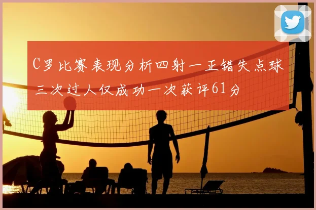 C罗比赛表现分析四射一正错失点球三次过人仅成功一次获评61分