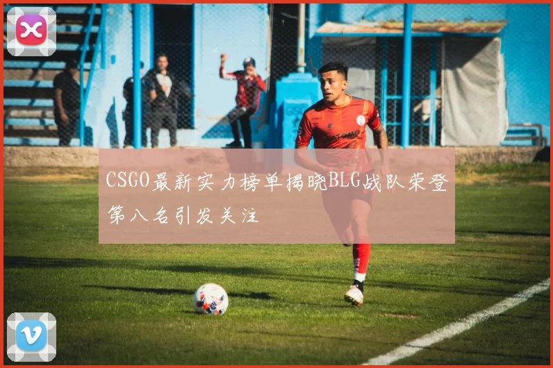CSGO最新实力榜单揭晓BLG战队荣登第八名引发关注