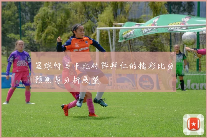 篮球特马卡比对阵拜仁的精彩比分预测与分析展望