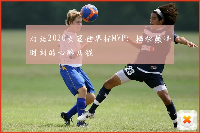 对话2020女篮世界杯MVP：揭秘巅峰时刻的心路历程