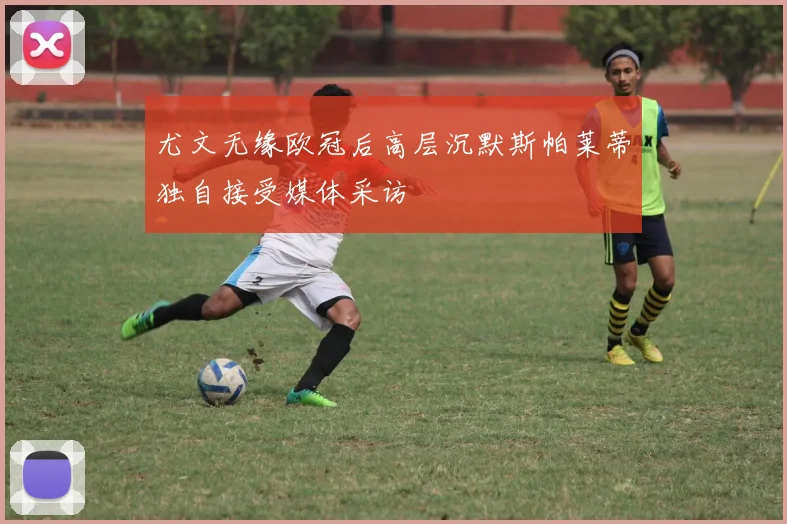 尤文无缘欧冠后高层沉默斯帕莱蒂独自接受媒体采访
