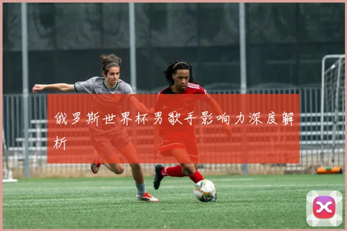 俄罗斯世界杯男歌手影响力深度解析