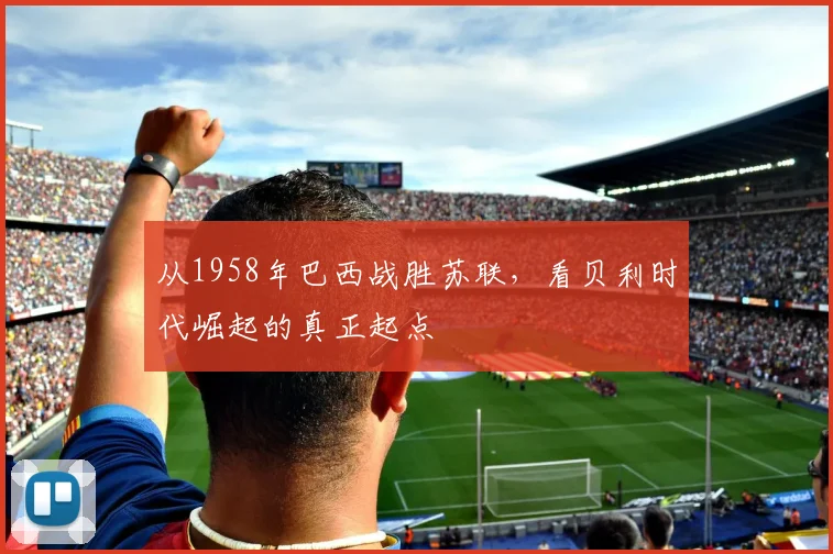 从1958年巴西战胜苏联，看贝利时代崛起的真正起点