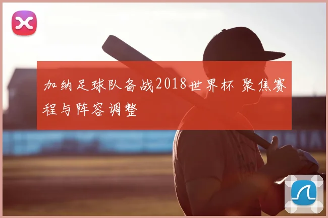 加纳足球队备战2018世界杯 聚焦赛程与阵容调整