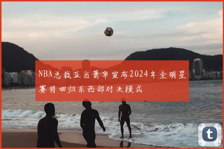 NBA总裁亚当萧华宣布2024年全明星赛将回归东西部对决模式