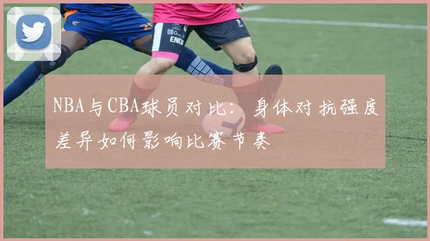 NBA与CBA球员对比：身体对抗强度差异如何影响比赛节奏