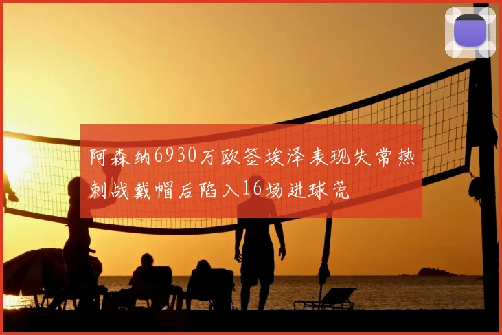 阿森纳6930万欧签埃泽表现失常热刺战戴帽后陷入16场进球荒