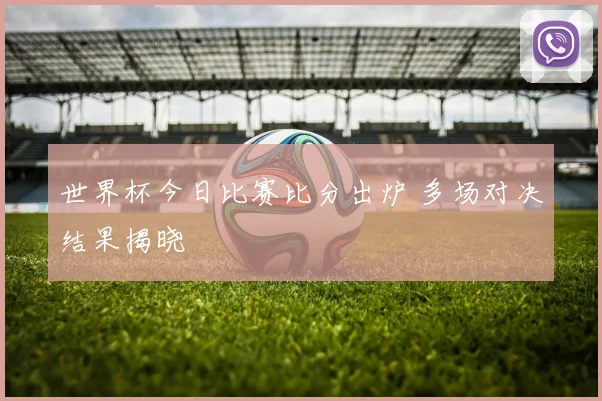 世界杯今日比赛比分出炉 多场对决结果揭晓