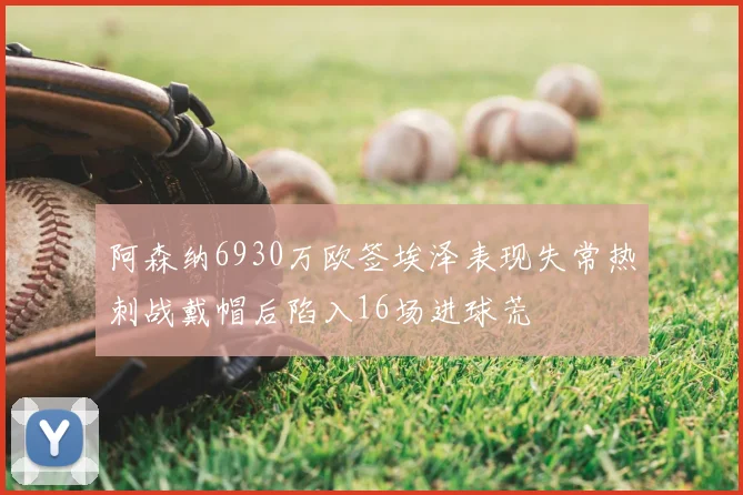 阿森纳6930万欧签埃泽表现失常热刺战戴帽后陷入16场进球荒