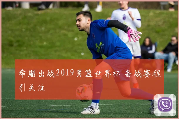 希腊出战2019男篮世界杯 备战赛程引关注