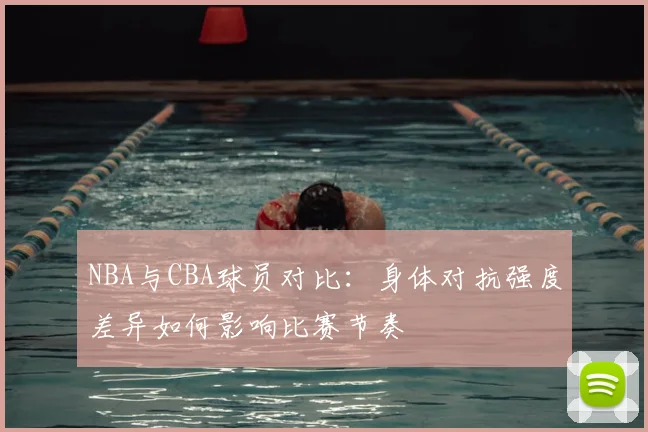 NBA与CBA球员对比:身体对抗强度差异如何影响比赛节奏