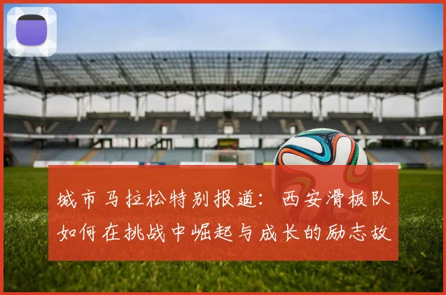 城市马拉松特别报道：西安滑板队如何在挑战中崛起与成长的励志故事