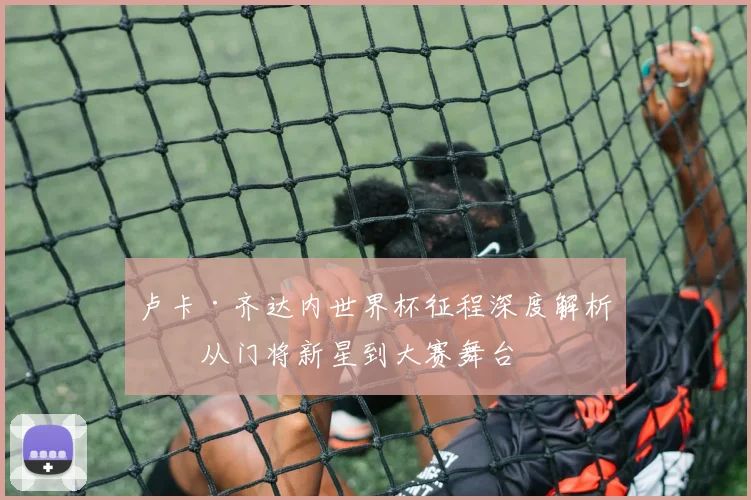 卢卡·齐达内世界杯征程深度解析：从门将新星到大赛舞台