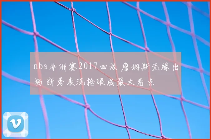 nba非洲赛2017回放 詹姆斯无缘出场 新秀表现抢眼成最大看点